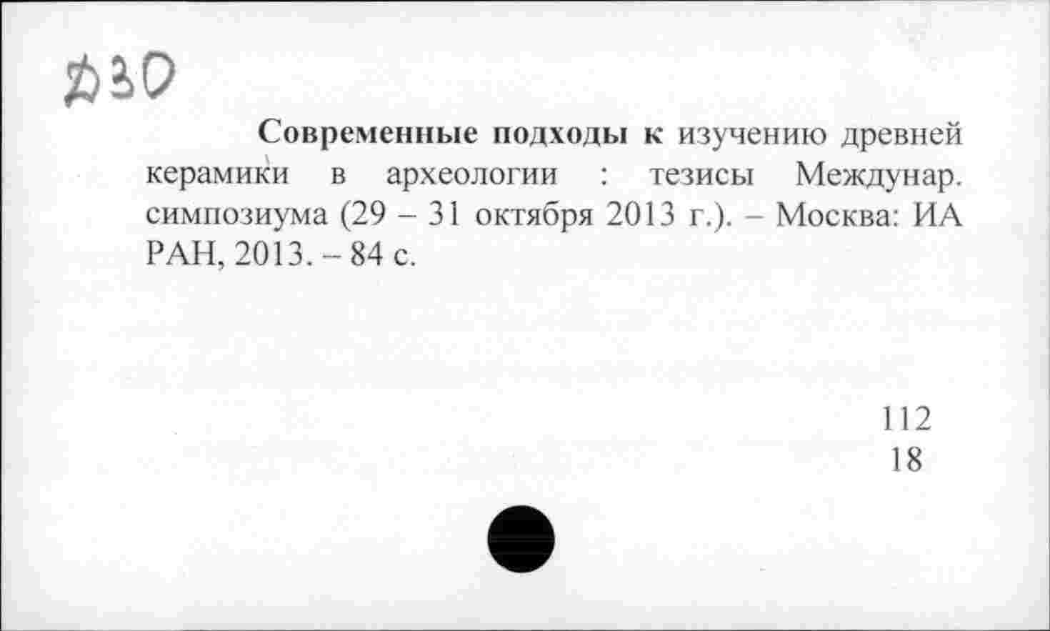 ﻿Современные подходы к изучению древней керамики в археологии : тезисы Междунар. симпозиума (29 - 31 октября 2013 г.). - Москва: ИА РАН, 2013.-84 с.
112
18